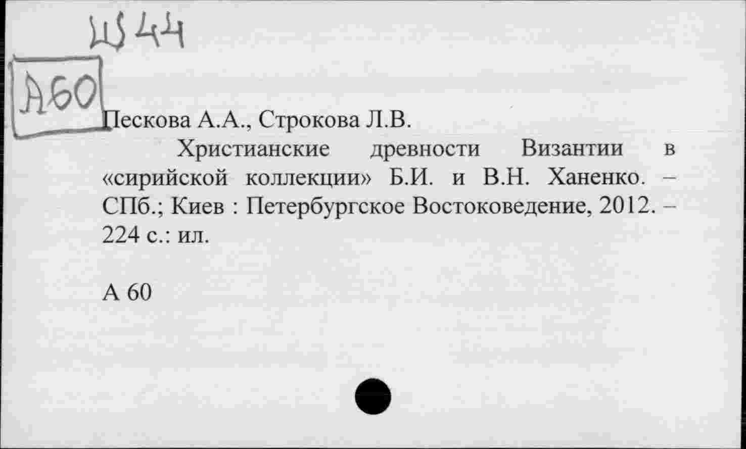 ﻿
AWL
Пескова A.A., Строкова Л.В.
Христианские древности
Византии в
«сирийской коллекции» Б.И. и В.Н. Ханенко. -СПб.; Киев : Петербургское Востоковедение, 2012.-
224 с.: ил.
А 60